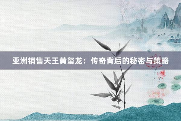 亚洲销售天王黄玺龙：传奇背后的秘密与策略